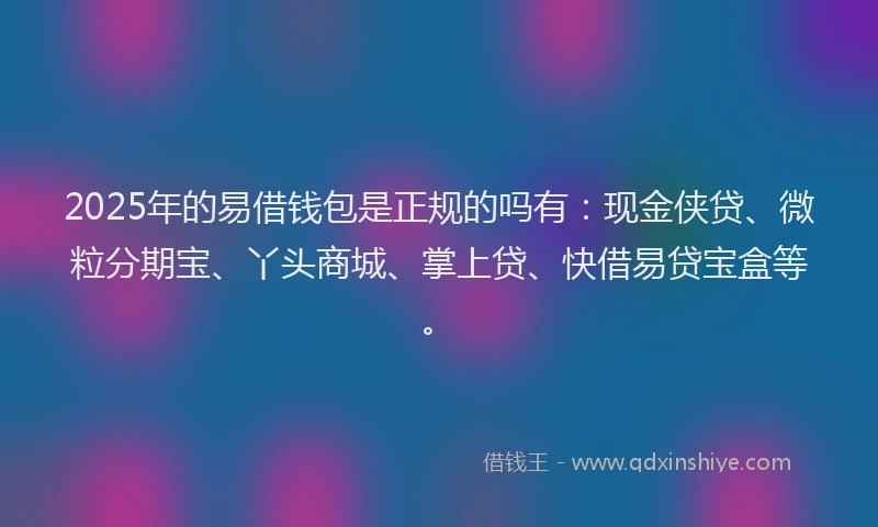 2025年的易借钱包是正规的吗有：现金侠贷、微粒分期宝、丫头商城、掌上贷、快借易贷宝盒等。