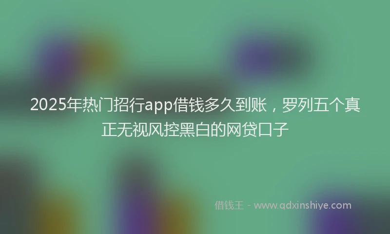 2025年热门招行app借钱多久到账，罗列五个真正无视风控黑白的网贷口子