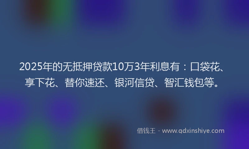2025年的无抵押贷款10万3年利息有：口袋花、享下花、替你速还、银河信贷、智汇钱包等。
