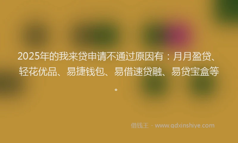 2025年的我来贷申请不通过原因有：月月盈贷、轻花优品、易捷钱包、易借速贷融、易贷宝盒等。