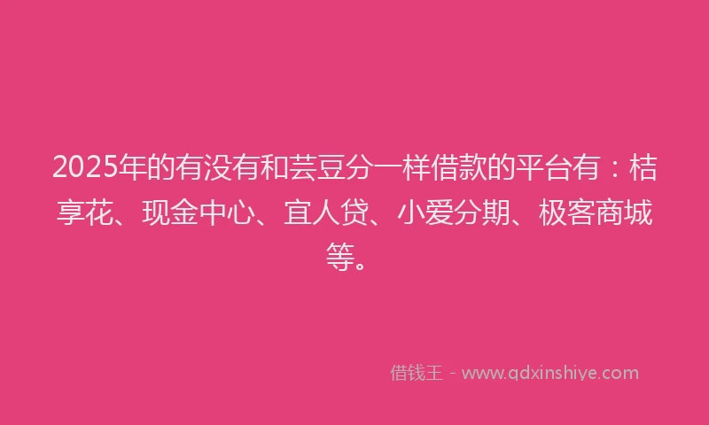 2025年的有没有和芸豆分一样借款的平台有：桔享花、现金中心、宜人贷、小爱分期、极客商城等。