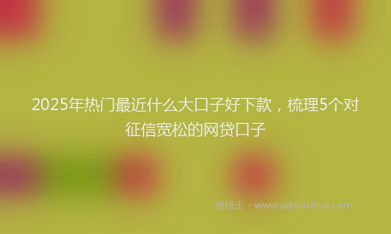 2025年热门最近什么大口子好下款，梳理5个对征信宽松的网贷口子