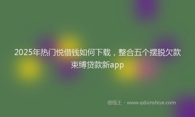 2025年热门悦借钱如何下载，整合五个摆脱欠款束缚贷款新app
