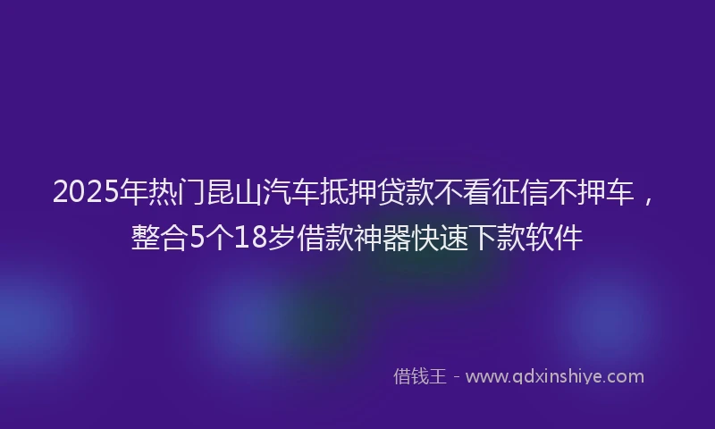2025年热门昆山汽车抵押贷款不看征信不押车，整合5个18岁借款神器快速下款软件