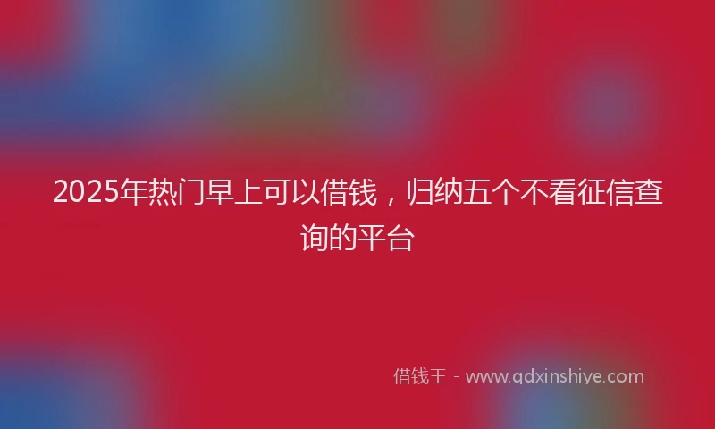 2025年热门早上可以借钱，归纳五个不看征信查询的平台