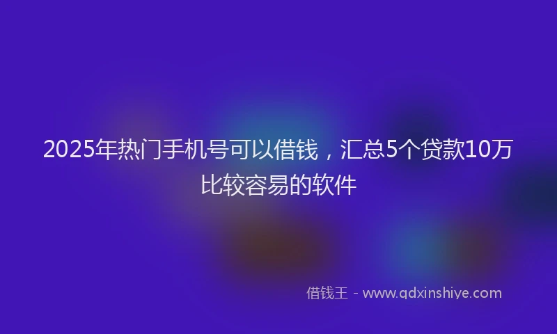 2025年热门手机号可以借钱，汇总5个贷款10万比较容易的软件