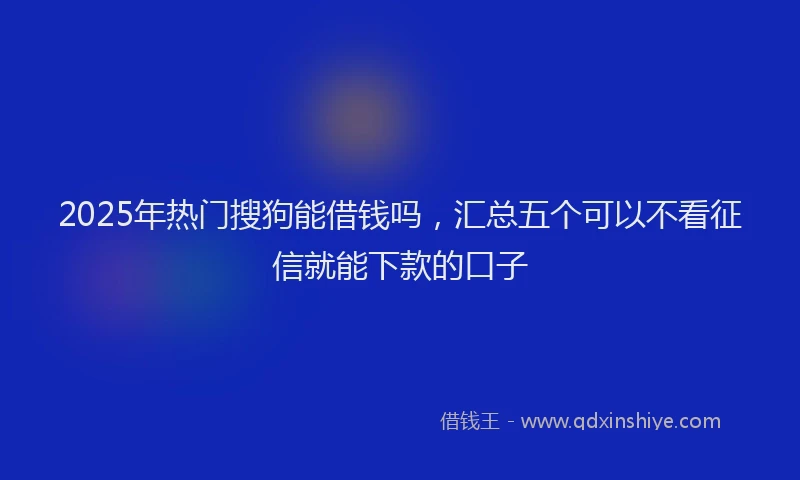 2025年热门搜狗能借钱吗，汇总五个可以不看征信就能下款的口子