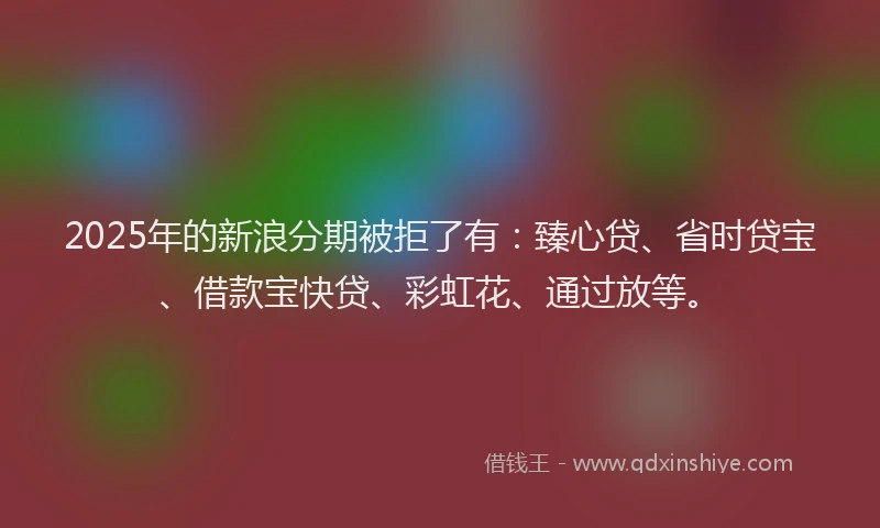 2025年的新浪分期被拒了有：臻心贷、省时贷宝、借款宝快贷、彩虹花、通过放等。