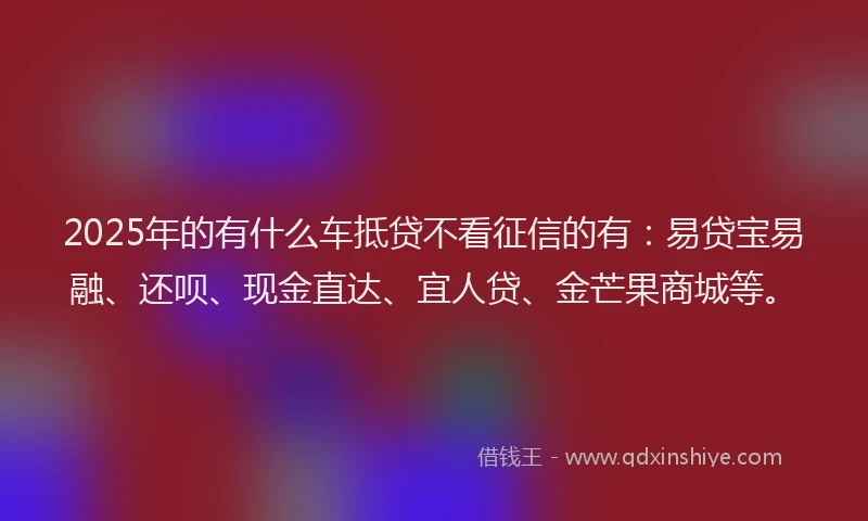 2025年的有什么车抵贷不看征信的有：易贷宝易融、还呗、现金直达、宜人贷、金芒果商城等。