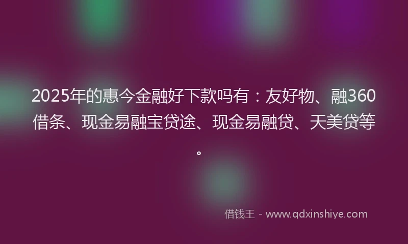 2025年的惠今金融好下款吗有：友好物、融360借条、现金易融宝贷途、现金易融贷、天美贷等。