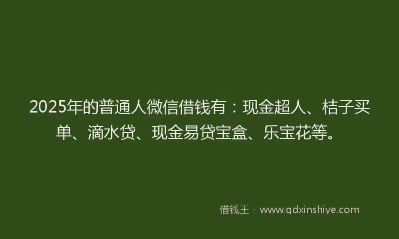 2025年的普通人微信借钱有：现金超人、桔子买单、滴水贷、现金易贷宝盒、乐宝花等。