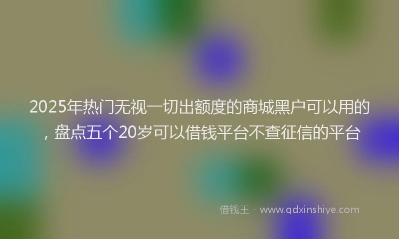 2025年热门无视一切出额度的商城黑户可以用的，盘点五个20岁可以借钱平台不查征信的平台