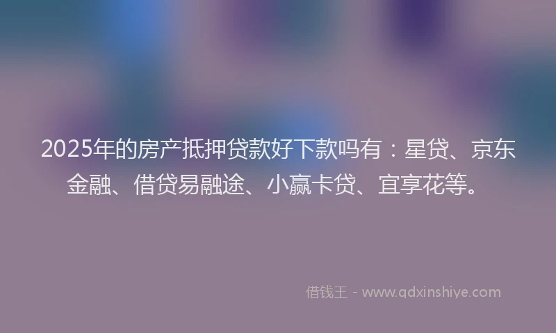 2025年的房产抵押贷款好下款吗有：星贷、京东金融、借贷易融途、小赢卡贷、宜享花等。