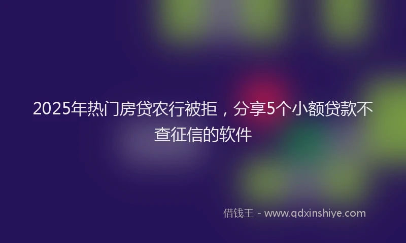 2025年热门房贷农行被拒，分享5个小额贷款不查征信的软件