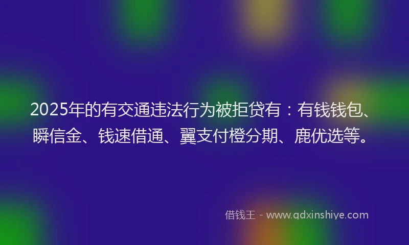 2025年的有交通违法行为被拒贷有：有钱钱包、瞬信金、钱速借通、翼支付橙分期、鹿优选等。