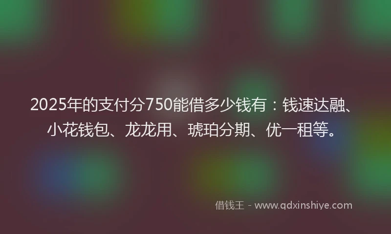 2025年的支付分750能借多少钱有：钱速达融、小花钱包、龙龙用、琥珀分期、优一租等。
