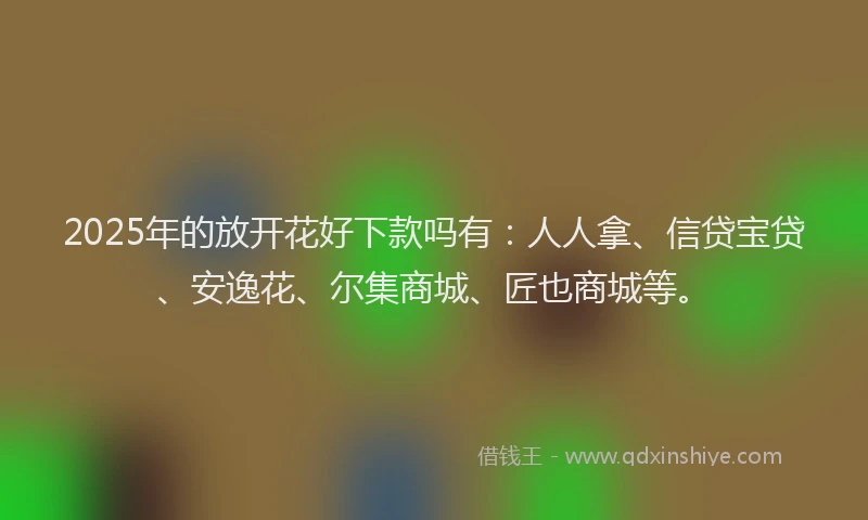 2025年的放开花好下款吗有：人人拿、信贷宝贷、安逸花、尔集商城、匠也商城等。