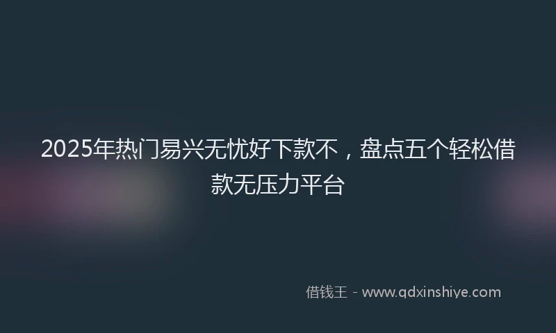 2025年热门易兴无忧好下款不，盘点五个轻松借款无压力平台
