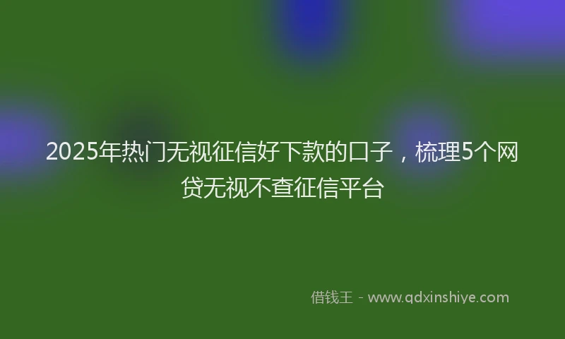 2025年热门无视征信好下款的口子，梳理5个网贷无视不查征信平台