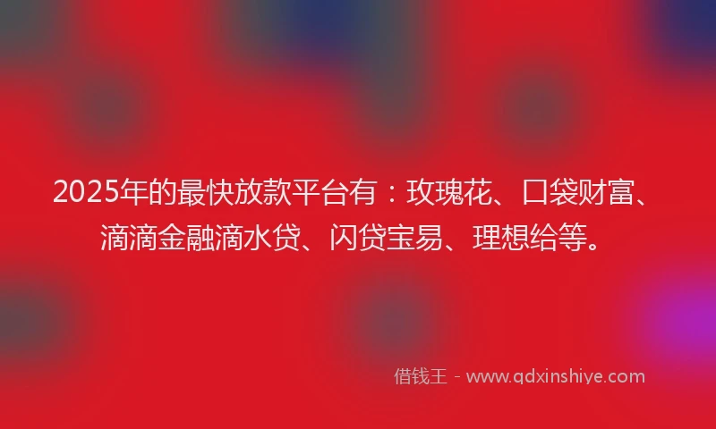 2025年的最快放款平台有：玫瑰花、口袋财富、滴滴金融滴水贷、闪贷宝易、理想给等。
