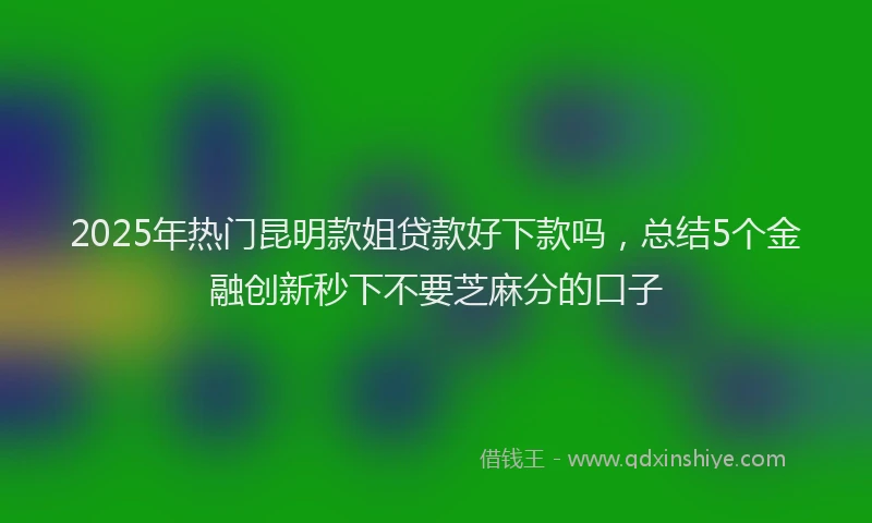 2025年热门昆明款姐贷款好下款吗，总结5个金融创新秒下不要芝麻分的口子