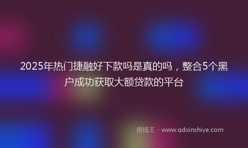 2025年热门捷融好下款吗是真的吗，整合5个黑户成功获取大额贷款的平台