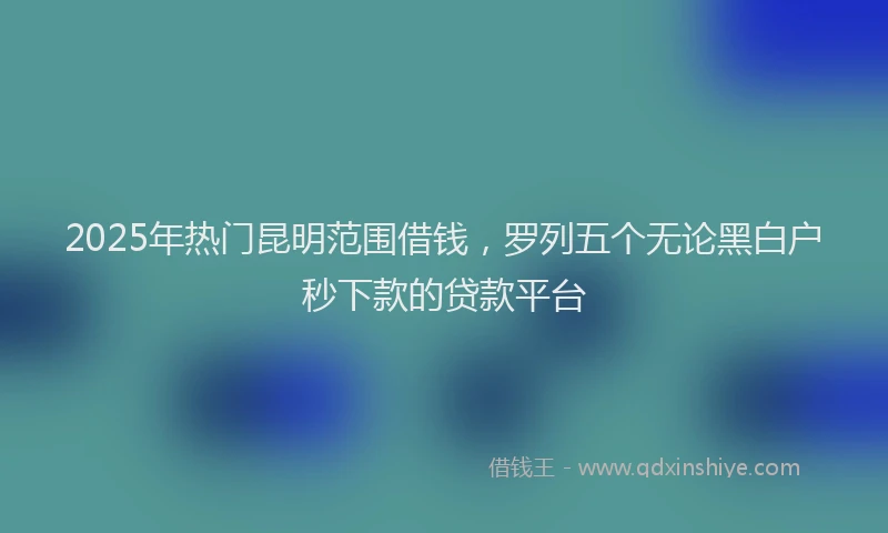 2025年热门昆明范围借钱，罗列五个无论黑白户秒下款的贷款平台