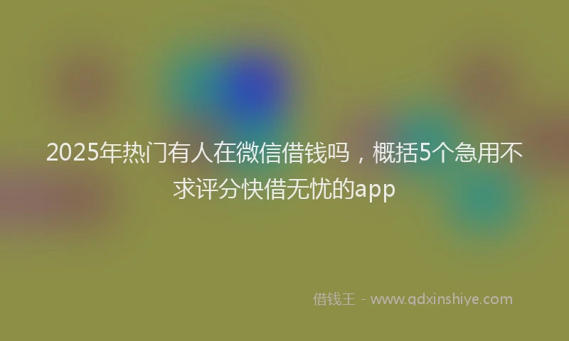 2025年热门有人在微信借钱吗，概括5个急用不求评分快借无忧的app