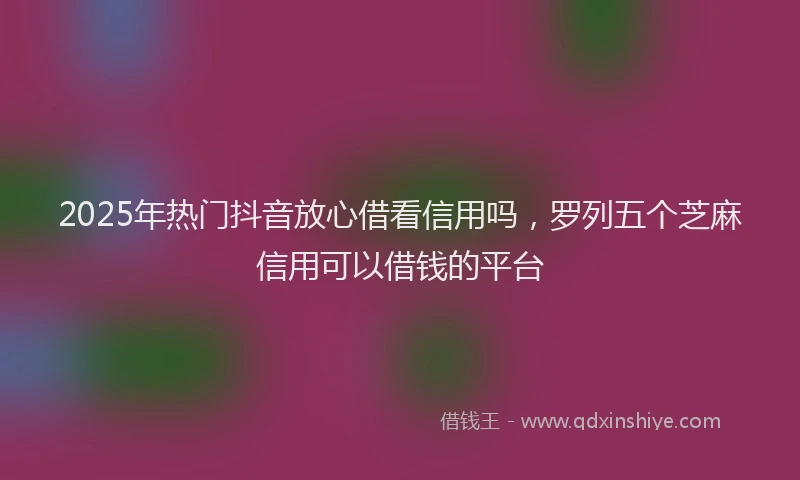 2025年热门抖音放心借看信用吗，罗列五个芝麻信用可以借钱的平台