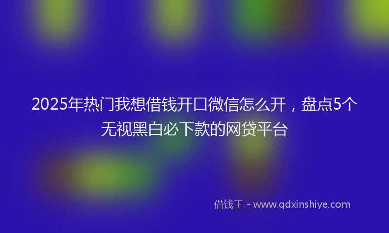 2025年热门我想借钱开口微信怎么开，盘点5个无视黑白必下款的网贷平台