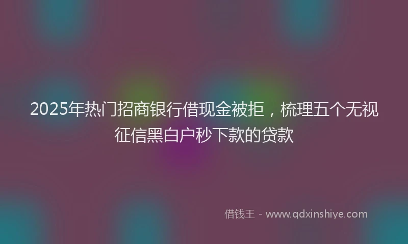 2025年热门招商银行借现金被拒，梳理五个无视征信黑白户秒下款的贷款