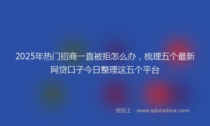 2025年热门招商一直被拒怎么办，梳理五个最新网贷口子今日整理这五个平台