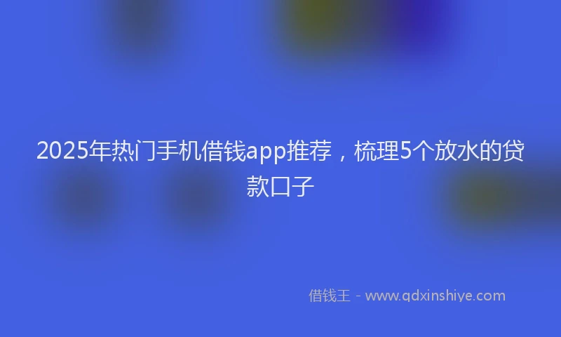 2025年热门手机借钱app推荐，梳理5个放水的贷款口子