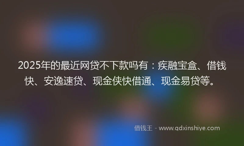 2025年的最近网贷不下款吗有：疾融宝盒、借钱快、安逸速贷、现金侠快借通、现金易贷等。