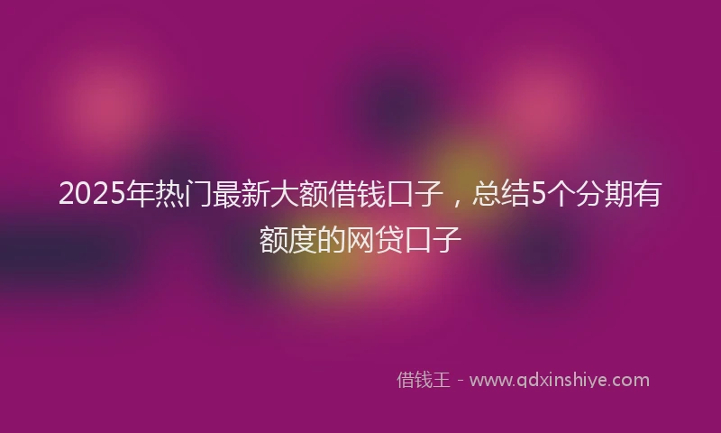 2025年热门最新大额借钱口子，总结5个分期有额度的网贷口子