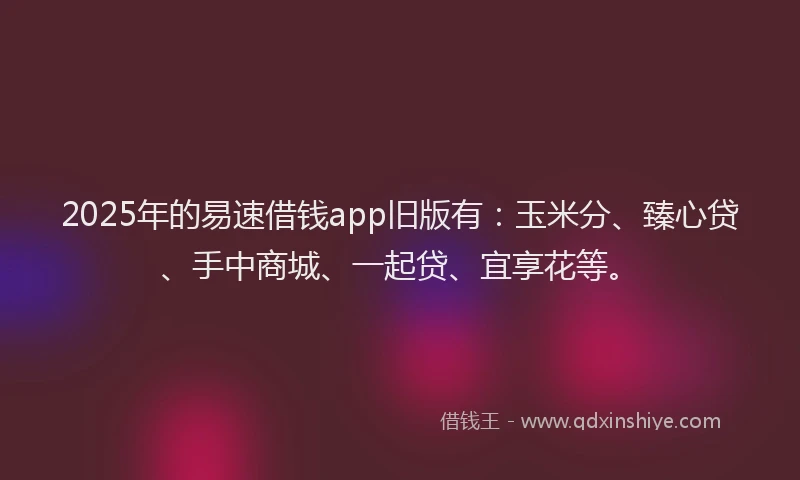 2025年的易速借钱app旧版有：玉米分、臻心贷、手中商城、一起贷、宜享花等。