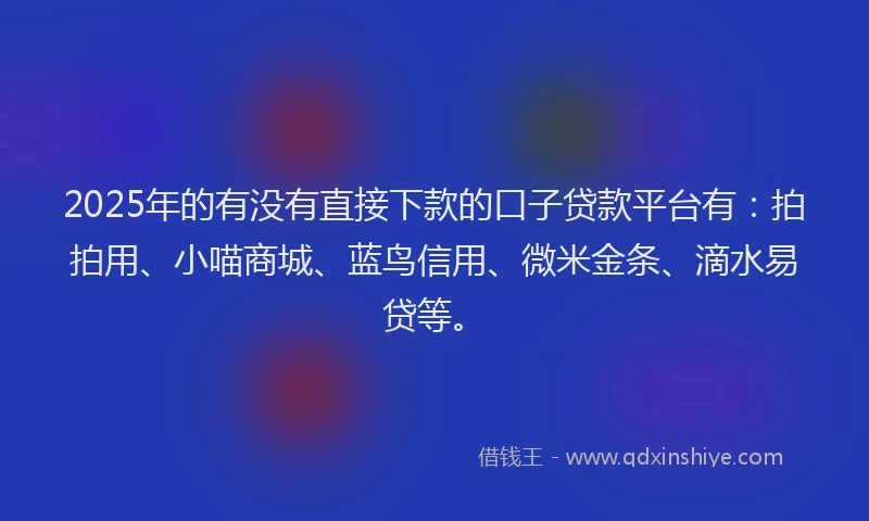 2025年的有没有直接下款的口子贷款平台有：拍拍用、小喵商城、蓝鸟信用、微米金条、滴水易贷等。