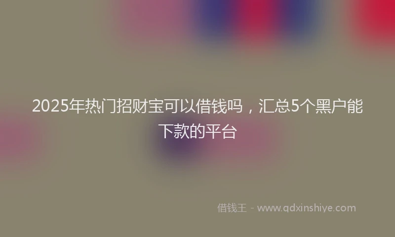 2025年热门招财宝可以借钱吗，汇总5个黑户能下款的平台