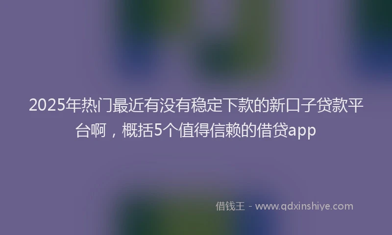 2025年热门最近有没有稳定下款的新口子贷款平台啊，概括5个值得信赖的借贷app