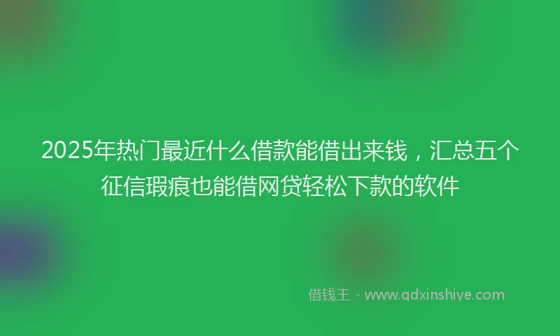 2025年热门最近什么借款能借出来钱，汇总五个征信瑕疵也能借网贷轻松下款的软件