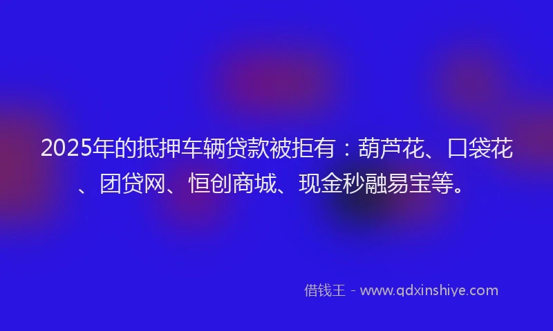 2025年的抵押车辆贷款被拒有：葫芦花、口袋花、团贷网、恒创商城、现金秒融易宝等。