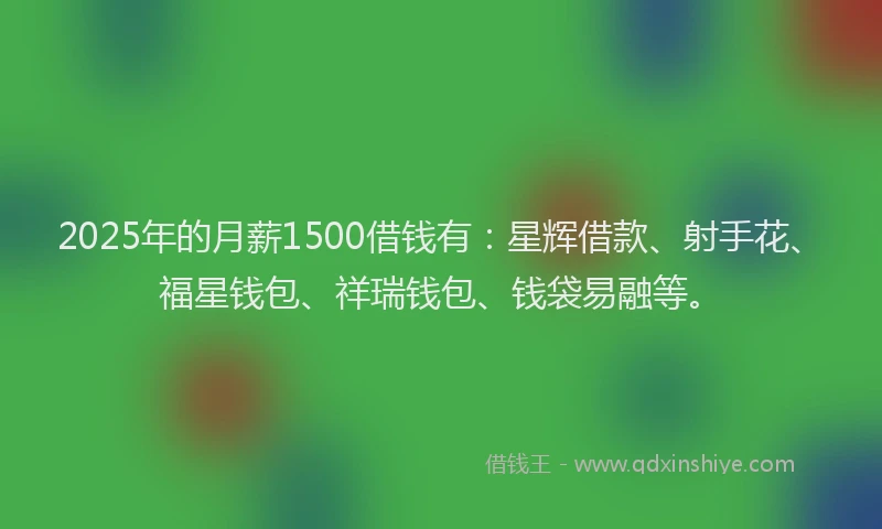 2025年的月薪1500借钱有：星辉借款、射手花、福星钱包、祥瑞钱包、钱袋易融等。