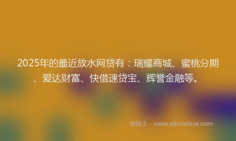 2025年的最近放水网贷有：瑞耀商城、蜜桃分期、爱达财富、快借速贷宝、辉誉金融等。