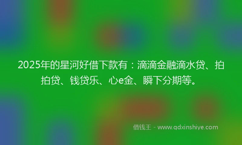2025年的星河好借下款有：滴滴金融滴水贷、拍拍贷、钱贷乐、心e金、瞬下分期等。