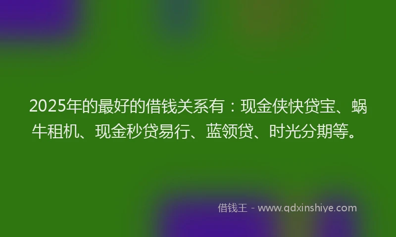 2025年的最好的借钱关系有：现金侠快贷宝、蜗牛租机、现金秒贷易行、蓝领贷、时光分期等。