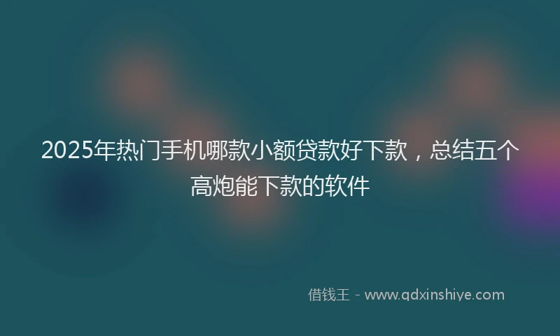 2025年热门手机哪款小额贷款好下款，总结五个高炮能下款的软件