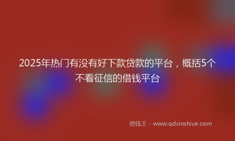 2025年热门有没有好下款贷款的平台，概括5个不看征信的借钱平台
