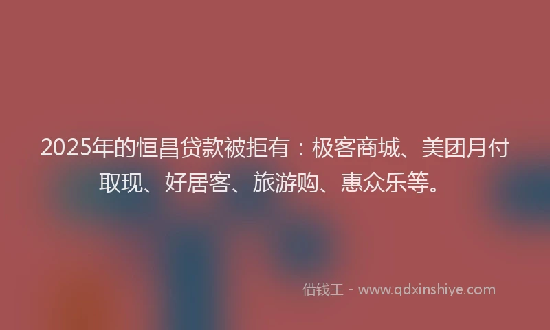 2025年的恒昌贷款被拒有：极客商城、美团月付取现、好居客、旅游购、惠众乐等。