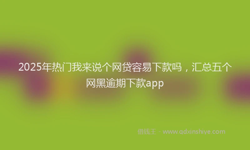 2025年热门我来说个网贷容易下款吗，汇总五个网黑逾期下款app