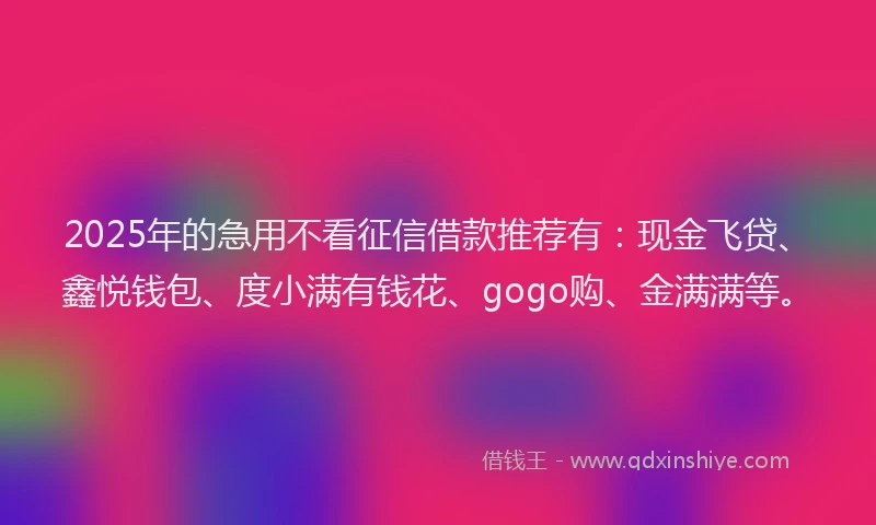 2025年的急用不看征信借款推荐有：现金飞贷、鑫悦钱包、度小满有钱花、gogo购、金满满等。